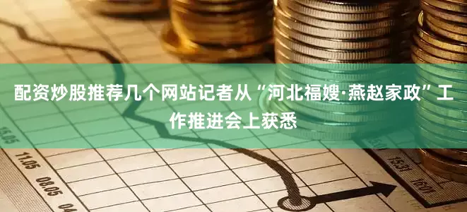 配资炒股推荐几个网站记者从“河北福嫂·燕赵家政”工作推进会上获悉